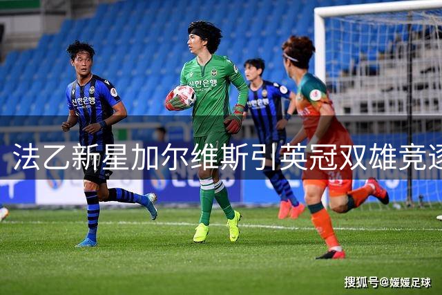 法乙新星加尔维斯引英冠双雄竞逐 8助攻后卫即将登陆英格兰